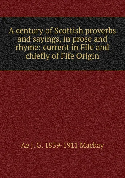 Обложка книги A century of Scottish proverbs and sayings, in prose and rhyme: current in Fife and chiefly of Fife Origin, Ae J. G. 1839-1911 Mackay