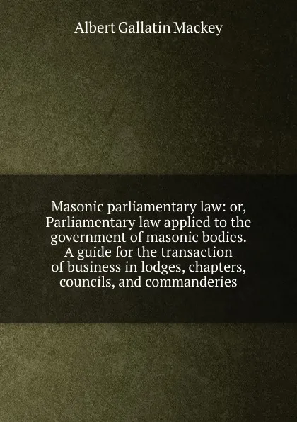 Обложка книги Masonic parliamentary law: or, Parliamentary law applied to the government of masonic bodies. A guide for the transaction of business in lodges, chapters, councils, and commanderies, Albert Gallatin Mackey