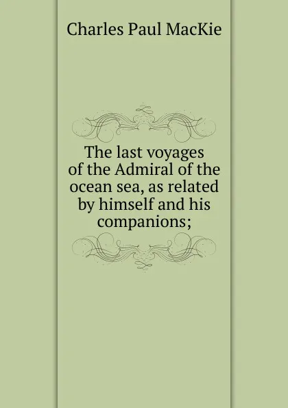 Обложка книги The last voyages of the Admiral of the ocean sea, as related by himself and his companions;, Charles Paul MacKie