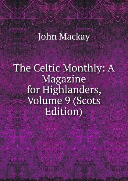 Обложка книги The Celtic Monthly: A Magazine for Highlanders, Volume 9 (Scots Edition), John Mackay