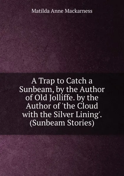 Обложка книги A Trap to Catch a Sunbeam, by the Author of Old Jolliffe. by the Author of .the Cloud with the Silver Lining.. (Sunbeam Stories)., Matilda Anne Mackarness