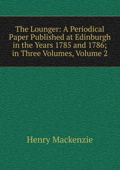 Обложка книги The Lounger: A Periodical Paper Published at Edinburgh in the Years 1785 and 1786; in Three Volumes, Volume 2, Henry Mackenzie