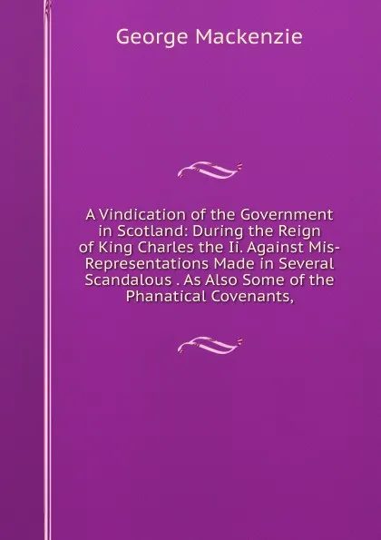 Обложка книги A Vindication of the Government in Scotland: During the Reign of King Charles the Ii. Against Mis-Representations Made in Several Scandalous . As Also Some of the Phanatical Covenants,, George Mackenzie