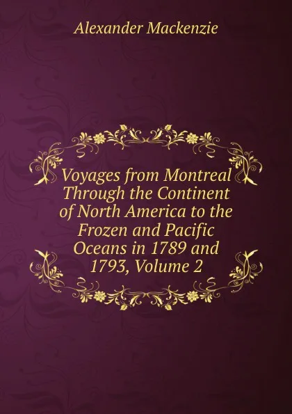 Обложка книги Voyages from Montreal Through the Continent of North America to the Frozen and Pacific Oceans in 1789 and 1793, Volume 2, Alexander Mackenzie