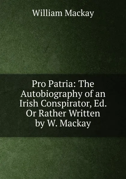 Обложка книги Pro Patria: The Autobiography of an Irish Conspirator, Ed. Or Rather Written by W. Mackay, William Mackay