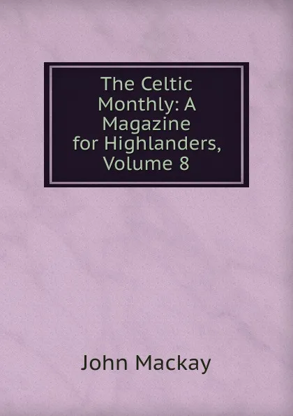 Обложка книги The Celtic Monthly: A Magazine for Highlanders, Volume 8, John Mackay