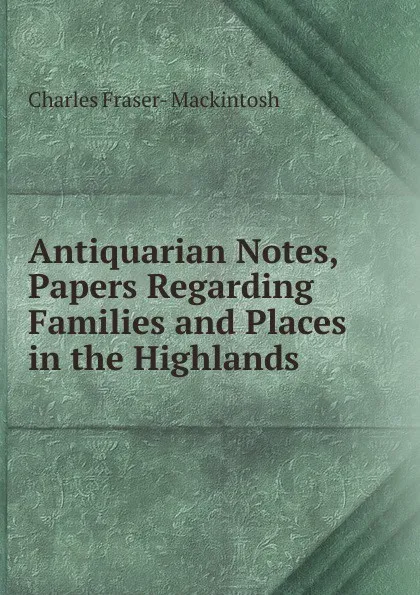 Обложка книги Antiquarian Notes, Papers Regarding Families and Places in the Highlands, Charles Fraser- Mackintosh