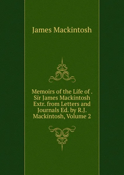 Обложка книги Memoirs of the Life of . Sir James Mackintosh Extr. from Letters and Journals Ed. by R.J. Mackintosh, Volume 2, James Mackintosh