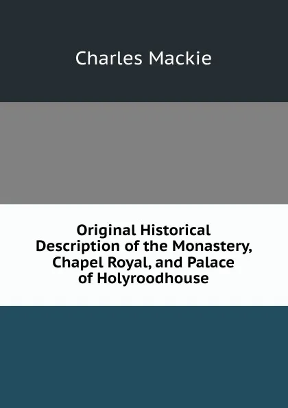 Обложка книги Original Historical Description of the Monastery, Chapel Royal, and Palace of Holyroodhouse, Charles Mackie