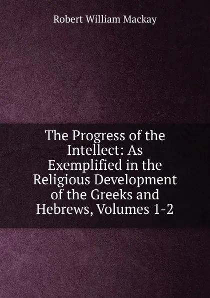 Обложка книги The Progress of the Intellect: As Exemplified in the Religious Development of the Greeks and Hebrews, Volumes 1-2, Robert William Mackay