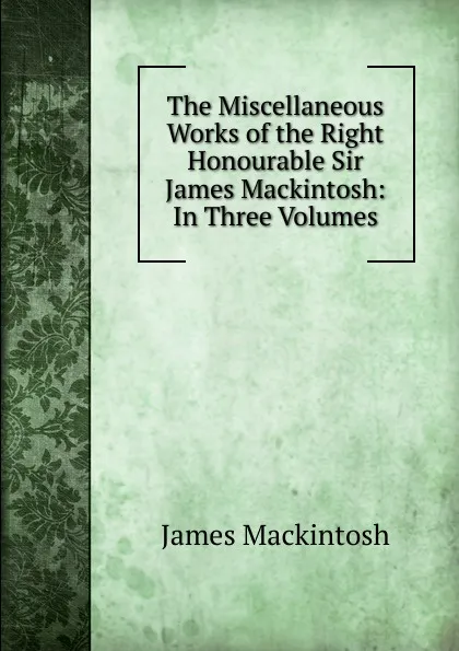 Обложка книги The Miscellaneous Works of the Right Honourable Sir James Mackintosh: In Three Volumes, James Mackintosh