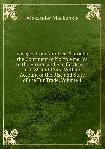 Обложка книги Voyages from Montreal Through the Continent of North America to the Frozen and Pacific Oceans in 1789 and 1793: With an Account of the Rise and State of the Fur Trade, Volume 1, Alexander Mackenzie