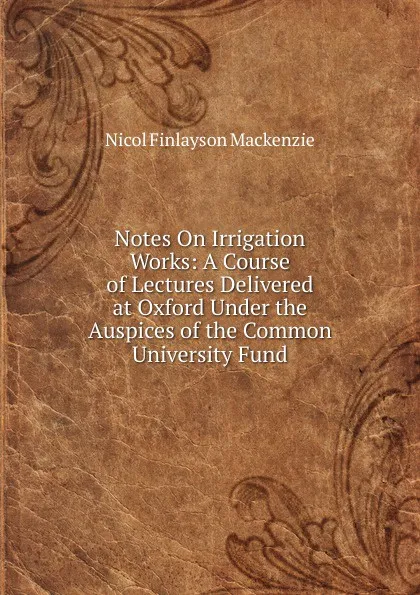 Обложка книги Notes On Irrigation Works: A Course of Lectures Delivered at Oxford Under the Auspices of the Common University Fund, Nicol Finlayson Mackenzie