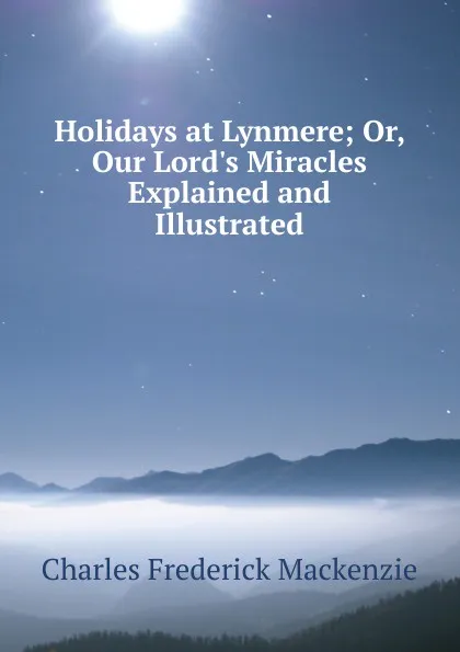 Обложка книги Holidays at Lynmere; Or, Our Lord.s Miracles Explained and Illustrated, Charles Frederick Mackenzie