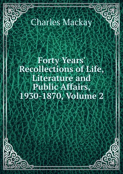 Обложка книги Forty Years. Recollections of Life, Literature and Public Affairs, 1930-1870, Volume 2, Charles Mackay