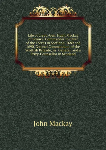 Обложка книги Life of Lieut.-Gen. Hugh Mackay of Scoury: Commander in Chief of the Forces in Scotland, 1689 and 1690, Colonel Commandant of the Scottish Brigade, in . General, and a Privy-Counsellor in Scotland, John Mackay