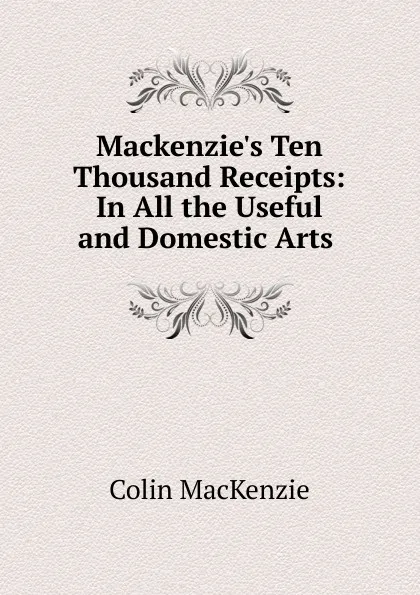 Обложка книги Mackenzie.s Ten Thousand Receipts: In All the Useful and Domestic Arts ., Colin Mackenzie