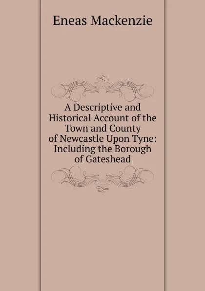 Обложка книги A Descriptive and Historical Account of the Town and County of Newcastle Upon Tyne: Including the Borough of Gateshead, Eneas Mackenzie