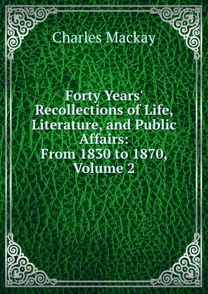 Обложка книги Forty Years. Recollections of Life, Literature, and Public Affairs: From 1830 to 1870, Volume 2, Charles Mackay