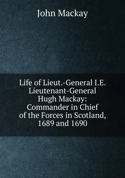 Обложка книги Life of Lieut.-General I.E. Lieutenant-General Hugh Mackay: Commander in Chief of the Forces in Scotland, 1689 and 1690, John Mackay