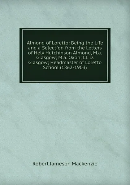 Обложка книги Almond of Loretto: Being the Life and a Selection from the Letters of Hely Hutchinson Almond, M.a. Glasgow; M.a. Oxon; Ll. D. Glasgow; Headmaster of Loretto School (1862-1903), Robert Jameson Mackenzie