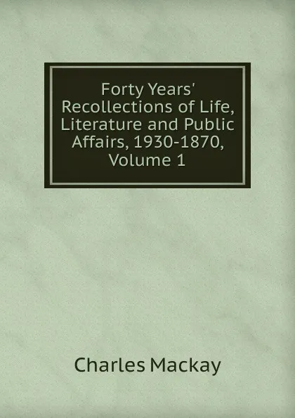 Обложка книги Forty Years. Recollections of Life, Literature and Public Affairs, 1930-1870, Volume 1, Charles Mackay