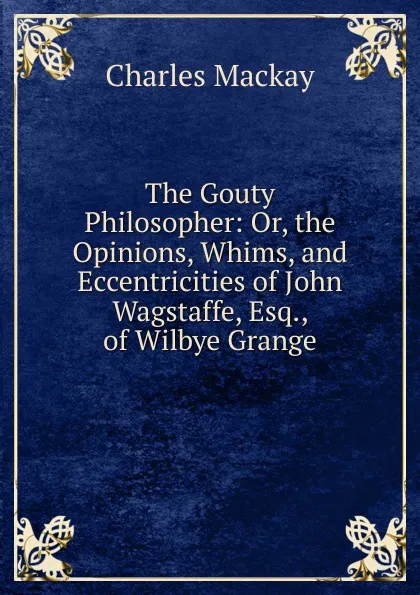 Обложка книги The Gouty Philosopher: Or, the Opinions, Whims, and Eccentricities of John Wagstaffe, Esq., of Wilbye Grange, Charles Mackay