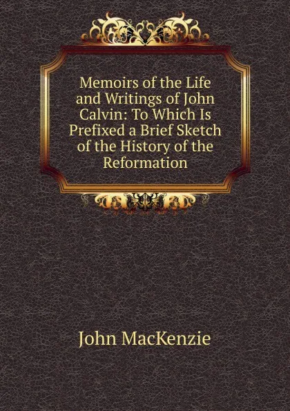 Обложка книги Memoirs of the Life and Writings of John Calvin: To Which Is Prefixed a Brief Sketch of the History of the Reformation, John Mackenzie