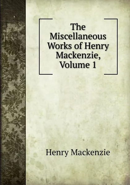 Обложка книги The Miscellaneous Works of Henry Mackenzie, Volume 1, Henry Mackenzie