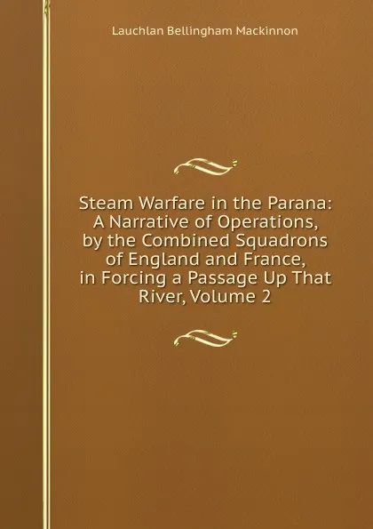 Обложка книги Steam Warfare in the Parana: A Narrative of Operations, by the Combined Squadrons of England and France, in Forcing a Passage Up That River, Volume 2, Lauchlan Bellingham Mackinnon