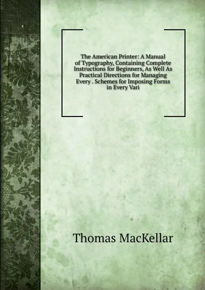 Обложка книги The American Printer: A Manual of Typography, Containing Complete Instructions for Beginners, As Well As Practical Directions for Managing Every . Schemes for Imposing Forms in Every Vari, Thomas MacKellar