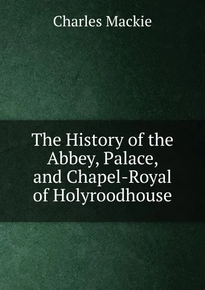 Обложка книги The History of the Abbey, Palace, and Chapel-Royal of Holyroodhouse, Charles Mackie