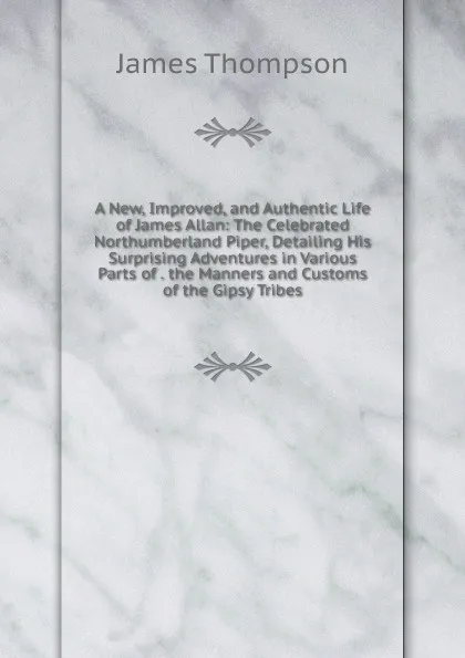 Обложка книги A New, Improved, and Authentic Life of James Allan: The Celebrated Northumberland Piper, Detailing His Surprising Adventures in Various Parts of . the Manners and Customs of the Gipsy Tribes, James Thompson