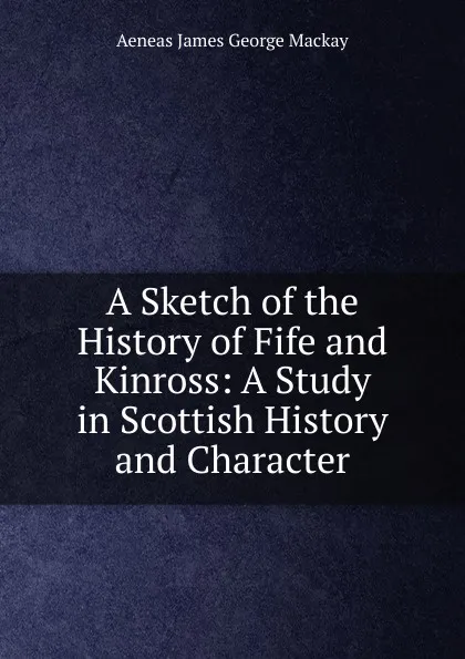 Обложка книги A Sketch of the History of Fife and Kinross: A Study in Scottish History and Character, Aeneas James George Mackay