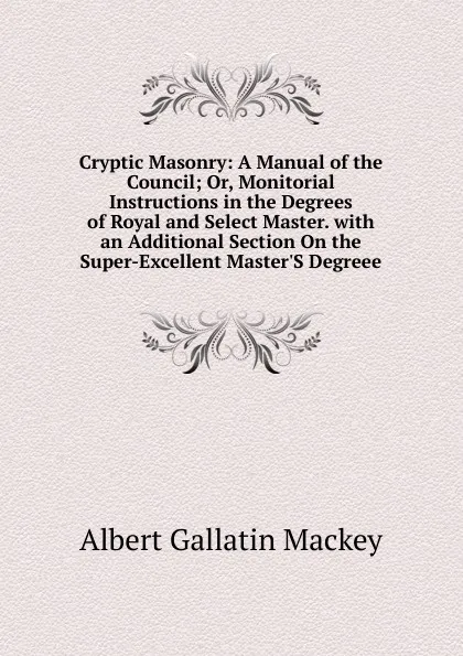 Обложка книги Cryptic Masonry: A Manual of the Council; Or, Monitorial Instructions in the Degrees of Royal and Select Master. with an Additional Section On the Super-Excellent Master.S Degreee, Albert Gallatin Mackey