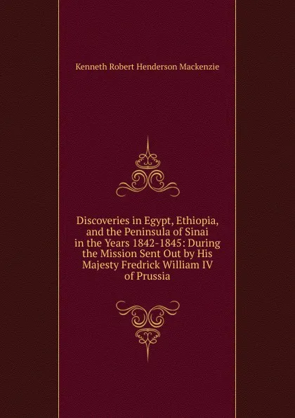 Обложка книги Discoveries in Egypt, Ethiopia, and the Peninsula of Sinai in the Years 1842-1845: During the Mission Sent Out by His Majesty Fredrick William IV of Prussia, Kenneth Robert Henderson Mackenzie