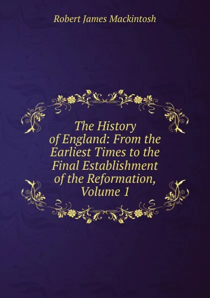 Обложка книги The History of England: From the Earliest Times to the Final Establishment of the Reformation, Volume 1, Robert James Mackintosh