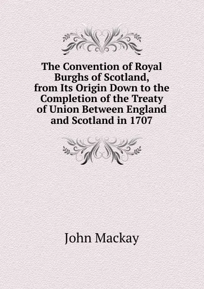 Обложка книги The Convention of Royal Burghs of Scotland, from Its Origin Down to the Completion of the Treaty of Union Between England and Scotland in 1707, John Mackay