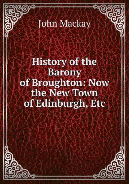 Обложка книги History of the Barony of Broughton: Now the New Town of Edinburgh, Etc, John Mackay