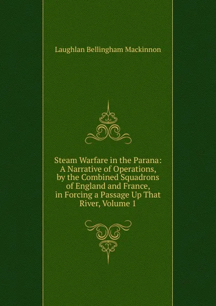 Обложка книги Steam Warfare in the Parana: A Narrative of Operations, by the Combined Squadrons of England and France, in Forcing a Passage Up That River, Volume 1, Laughlan Bellingham Mackinnon