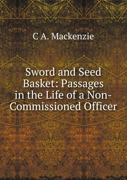 Обложка книги Sword and Seed Basket: Passages in the Life of a Non-Commissioned Officer, C A. Mackenzie