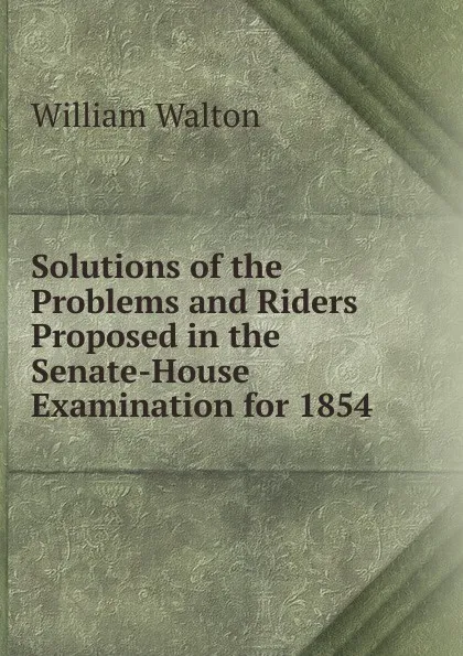 Обложка книги Solutions of the Problems and Riders Proposed in the Senate-House Examination for 1854, William Walton