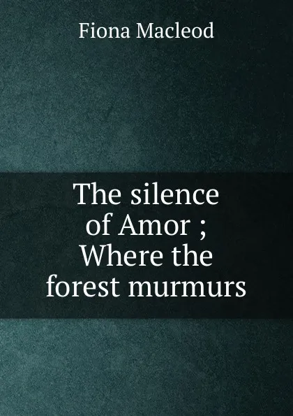 Обложка книги The silence of Amor ; Where the forest murmurs, Fiona MacLeod