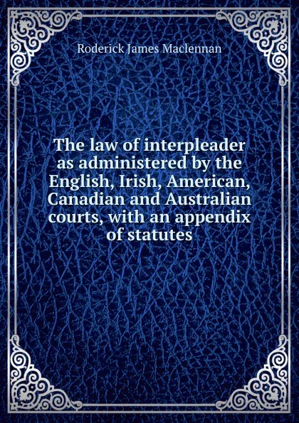 Обложка книги The law of interpleader as administered by the English, Irish, American, Canadian and Australian courts, with an appendix of statutes, Roderick James Maclennan