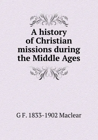 Обложка книги A history of Christian missions during the Middle Ages, G F. 1833-1902 Maclear