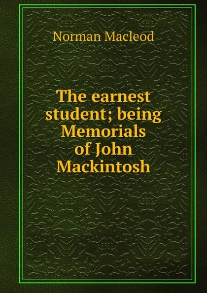 Обложка книги The earnest student; being Memorials of John Mackintosh, Norman Macleod