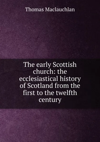 Обложка книги The early Scottish church: the ecclesiastical history of Scotland from the first to the twelfth century, Thomas Maclauchlan