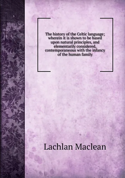 Обложка книги The history of the Celtic language; wherein it is shown to be based upon natural principles, and elementarily considered, contemporaneous with the infancy of the human family, Lachlan Maclean