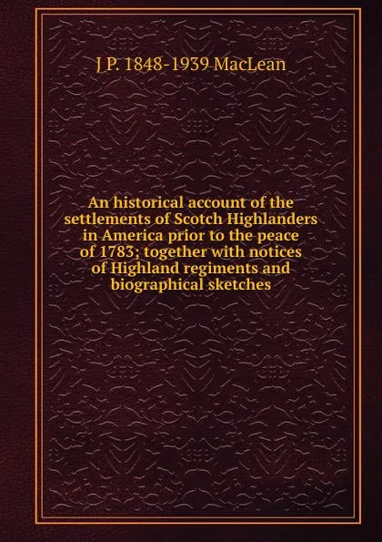 Обложка книги An historical account of the settlements of Scotch Highlanders in America prior to the peace of 1783; together with notices of Highland regiments and biographical sketches, J.P. MacLean