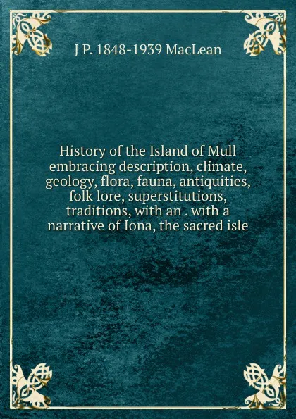 Обложка книги History of the Island of Mull embracing description, climate, geology, flora, fauna, antiquities, folk lore, superstitutions, traditions, with an . with a narrative of Iona, the sacred isle, J.P. MacLean